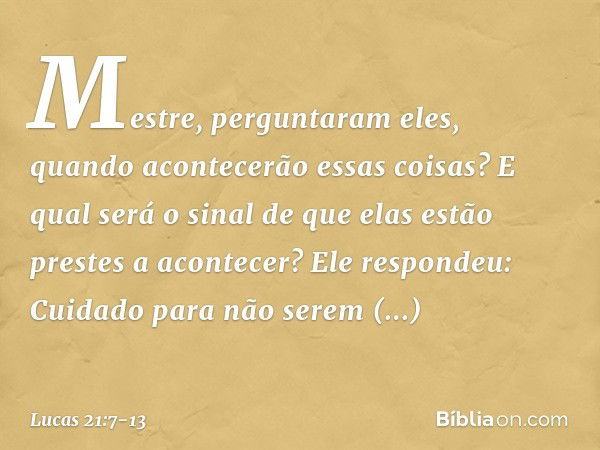 "Mestre", perguntaram eles, "quando acontecerão essas coisas? E qual será o sinal de que elas estão prestes a acontecer?" Ele respondeu: "Cuidado para não serem