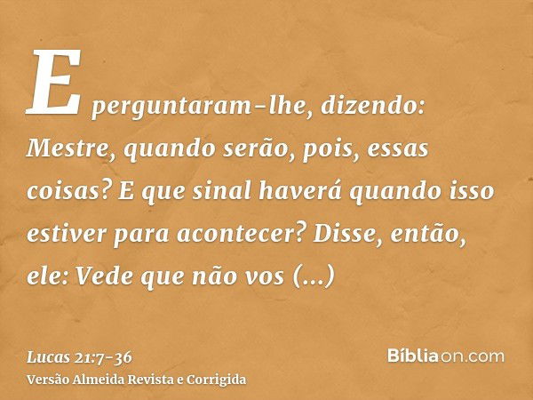 E perguntaram-lhe, dizendo: Mestre, quando serão, pois, essas coisas? E que sinal haverá quando isso estiver para acontecer?Disse, então, ele: Vede que não vos 