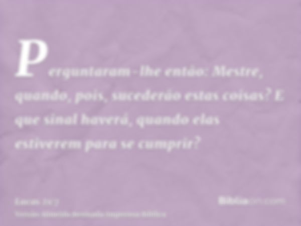 Perguntaram-lhe então: Mestre, quando, pois, sucederão estas coisas? E que sinal haverá, quando elas estiverem para se cumprir?