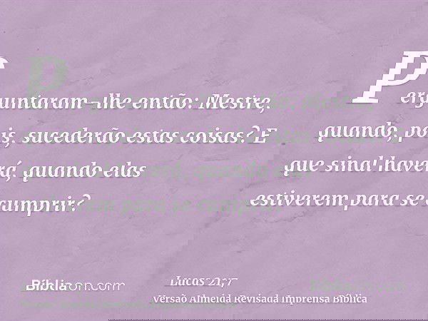 Perguntaram-lhe então: Mestre, quando, pois, sucederão estas coisas? E que sinal haverá, quando elas estiverem para se cumprir?