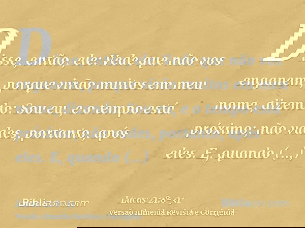 Disse, então, ele: Vede que não vos enganem, porque virão muitos em meu nome, dizendo: Sou eu, e o tempo está próximo; não vades, portanto, após eles.E, quando
