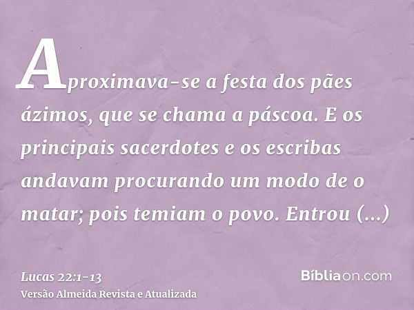 Aproximava-se a festa dos pães ázimos, que se chama a páscoa.E os principais sacerdotes e os escribas andavam procurando um modo de o matar; pois temiam o povo.