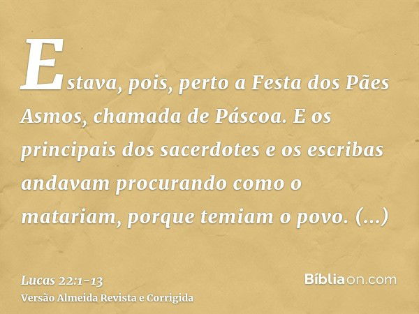 Estava, pois, perto a Festa dos Pães Asmos, chamada de Páscoa.E os principais dos sacerdotes e os escribas andavam procurando como o matariam, porque temiam o p