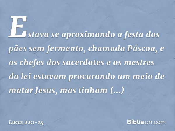 Estava se aproximando a festa dos pães sem fermento, chamada Páscoa, e os chefes dos sacerdotes e os mestres da lei estavam procurando um meio de matar Jesus, m