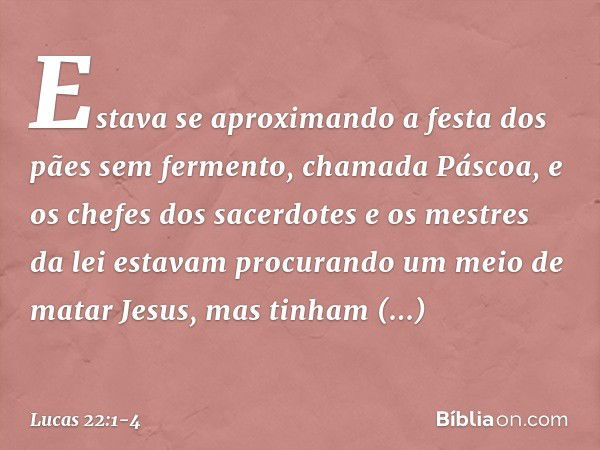 Estava se aproximando a festa dos pães sem fermento, chamada Páscoa, e os chefes dos sacerdotes e os mestres da lei estavam procurando um meio de matar Jesus, m