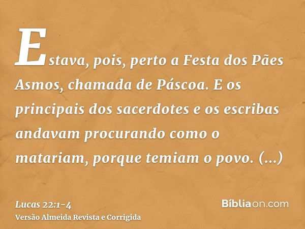 Estava, pois, perto a Festa dos Pães Asmos, chamada de Páscoa.E os principais dos sacerdotes e os escribas andavam procurando como o matariam, porque temiam o p