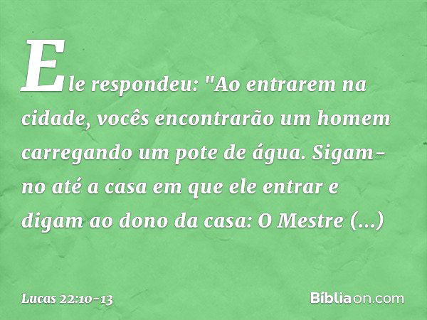 Ele respondeu: "Ao entrarem na cidade, vocês encontrarão um homem carregando um pote de água. Sigam-no até a casa em que ele entrar e digam ao dono da casa: O M