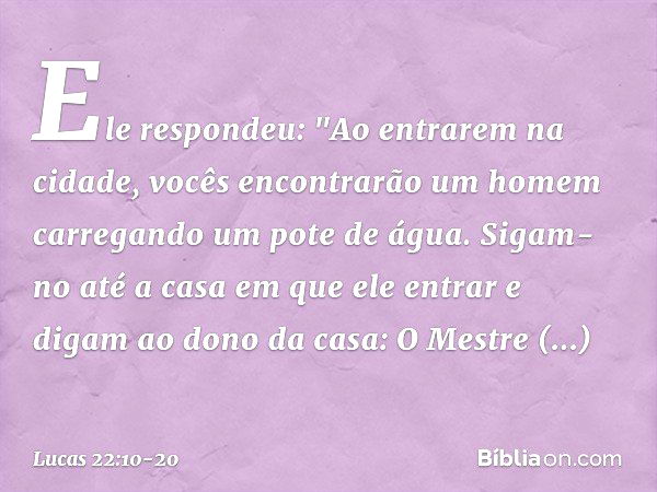 Ele respondeu: "Ao entrarem na cidade, vocês encontrarão um homem carregando um pote de água. Sigam-no até a casa em que ele entrar e digam ao dono da casa: O M