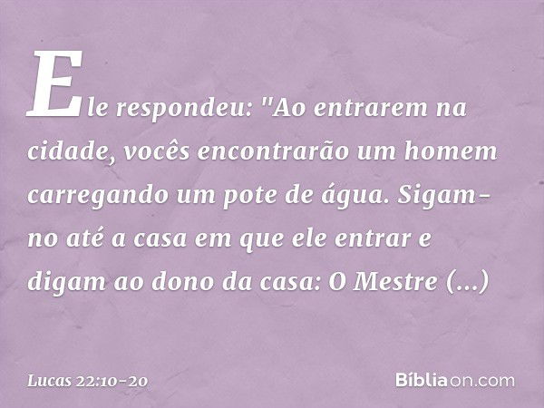 Ele respondeu: "Ao entrarem na cidade, vocês encontrarão um homem carregando um pote de água. Sigam-no até a casa em que ele entrar e digam ao dono da casa: O M