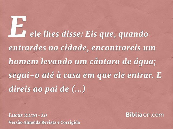 E ele lhes disse: Eis que, quando entrardes na cidade, encontrareis um homem levando um cântaro de água; segui-o até à casa em que ele entrar.E direis ao pai de