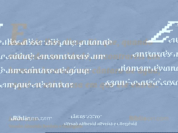 E ele lhes disse: Eis que, quando entrardes na cidade, encontrareis um homem levando um cântaro de água; segui-o até à casa em que ele entrar.