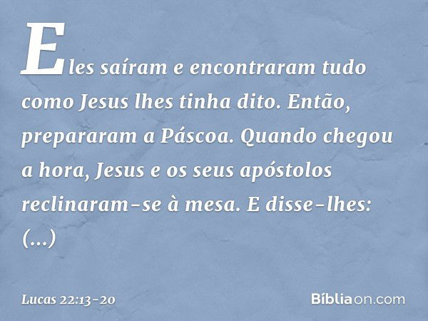 Eles saíram e encontraram tudo como Jesus lhes tinha dito. Então, prepararam a Páscoa. Quando chegou a hora, Jesus e os seus apóstolos reclinaram-se à mesa. E d