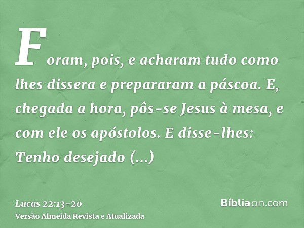 Foram, pois, e acharam tudo como lhes dissera e prepararam a páscoa.E, chegada a hora, pôs-se Jesus à mesa, e com ele os apóstolos.E disse-lhes: Tenho desejado 