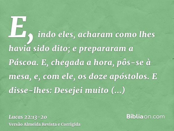 E, indo eles, acharam como lhes havia sido dito; e prepararam a Páscoa.E, chegada a hora, pôs-se à mesa, e, com ele, os doze apóstolos.E disse-lhes: Desejei mui