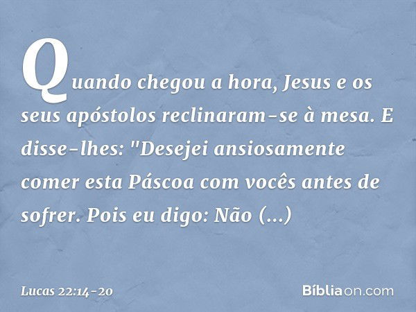 Quando chegou a hora, Jesus e os seus apóstolos reclinaram-se à mesa. E disse-lhes: "Desejei ansiosamente comer esta Páscoa com vocês antes de sofrer. Pois eu d