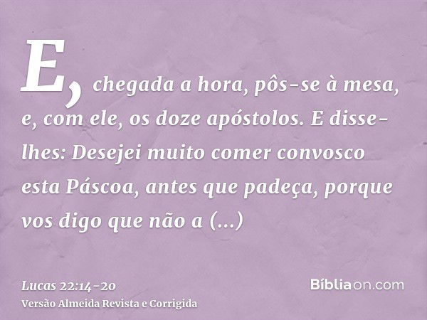 E, chegada a hora, pôs-se à mesa, e, com ele, os doze apóstolos.E disse-lhes: Desejei muito comer convosco esta Páscoa, antes que padeça,porque vos digo que não