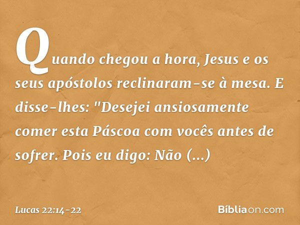 Quando chegou a hora, Jesus e os seus apóstolos reclinaram-se à mesa. E disse-lhes: "Desejei ansiosamente comer esta Páscoa com vocês antes de sofrer. Pois eu d