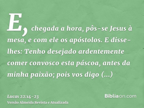 E, chegada a hora, pôs-se Jesus à mesa, e com ele os apóstolos.E disse-lhes: Tenho desejado ardentemente comer convosco esta páscoa, antes da minha paixão;pois 