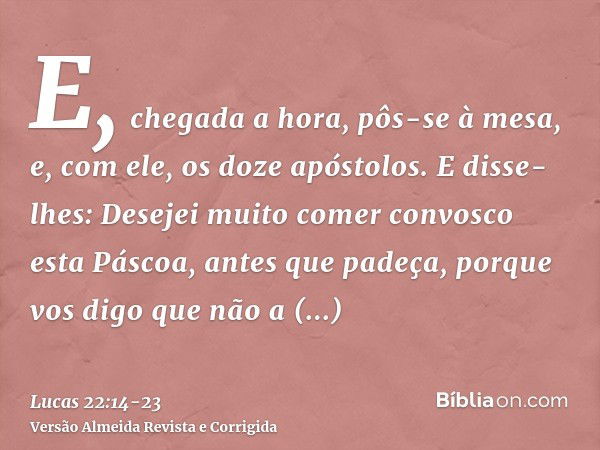 E, chegada a hora, pôs-se à mesa, e, com ele, os doze apóstolos.E disse-lhes: Desejei muito comer convosco esta Páscoa, antes que padeça,porque vos digo que não