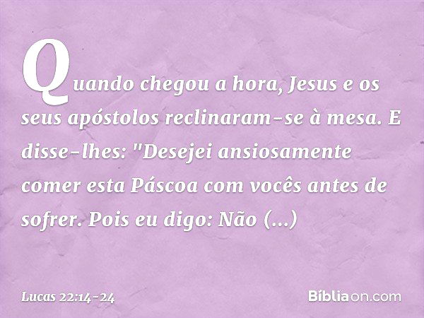 Quando chegou a hora, Jesus e os seus apóstolos reclinaram-se à mesa. E disse-lhes: "Desejei ansiosamente comer esta Páscoa com vocês antes de sofrer. Pois eu d