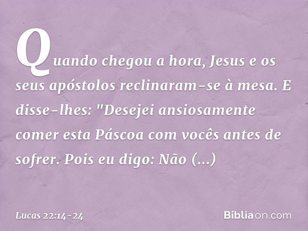 Quando chegou a hora, Jesus e os seus apóstolos reclinaram-se à mesa. E disse-lhes: "Desejei ansiosamente comer esta Páscoa com vocês antes de sofrer. Pois eu d