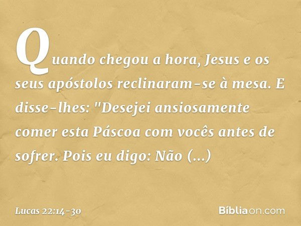 Quando chegou a hora, Jesus e os seus apóstolos reclinaram-se à mesa. E disse-lhes: "Desejei ansiosamente comer esta Páscoa com vocês antes de sofrer. Pois eu d