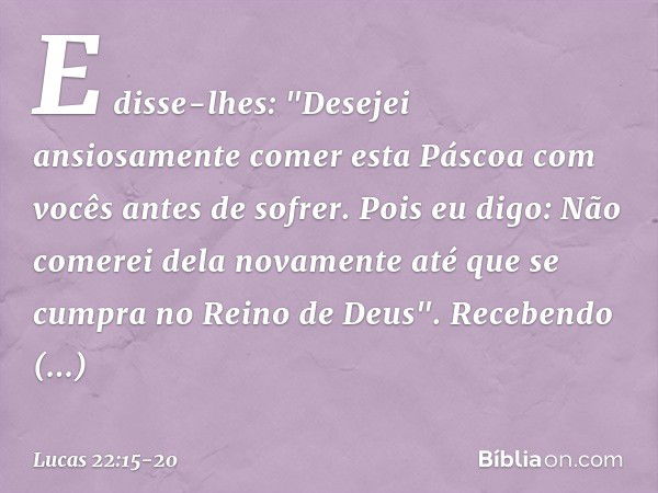 E disse-lhes: "Desejei ansiosamente comer esta Páscoa com vocês antes de sofrer. Pois eu digo: Não comerei dela novamente até que se cumpra no Reino de Deus". R