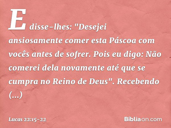 E disse-lhes: "Desejei ansiosamente comer esta Páscoa com vocês antes de sofrer. Pois eu digo: Não comerei dela novamente até que se cumpra no Reino de Deus". R