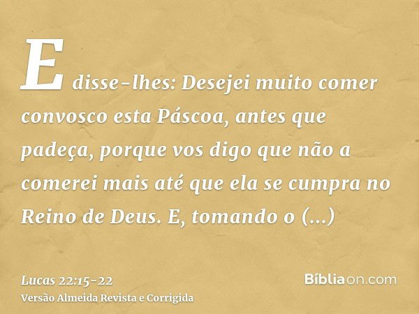 E disse-lhes: Desejei muito comer convosco esta Páscoa, antes que padeça,porque vos digo que não a comerei mais até que ela se cumpra no Reino de Deus.E, tomand