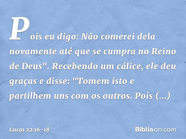 Pois eu digo: Não comerei dela novamente até que se cumpra no Reino de Deus". Recebendo um cálice, ele deu graças e disse: "Tomem isto e partilhem uns com os ou