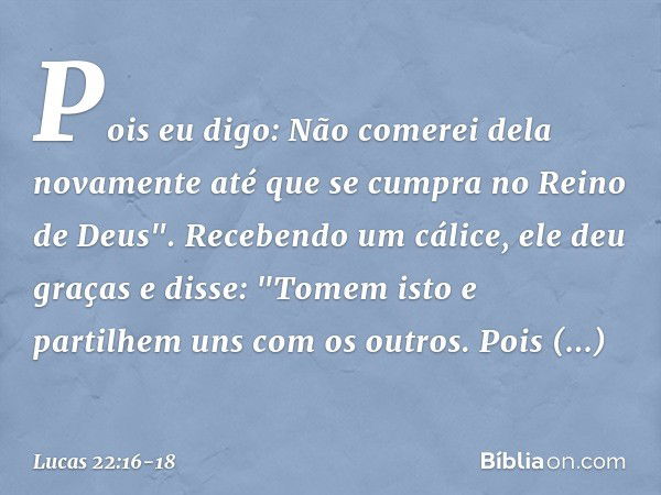 Pois eu digo: Não comerei dela novamente até que se cumpra no Reino de Deus". Recebendo um cálice, ele deu graças e disse: "Tomem isto e partilhem uns com os ou