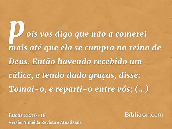 pois vos digo que não a comerei mais até que ela se cumpra no reino de Deus.Então havendo recebido um cálice, e tendo dado graças, disse: Tomai-o, e reparti-o e