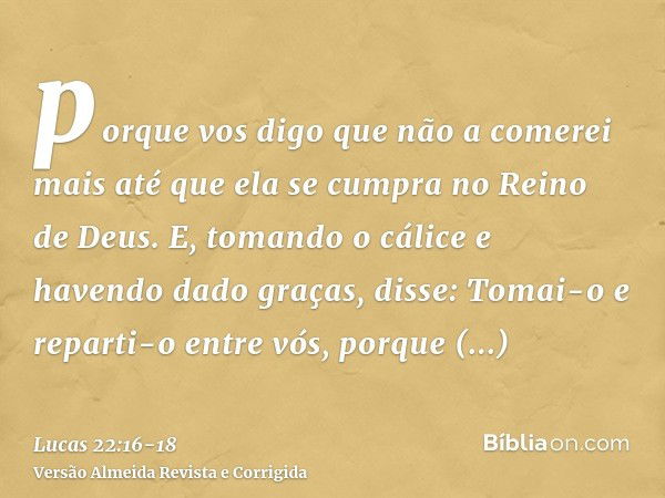 porque vos digo que não a comerei mais até que ela se cumpra no Reino de Deus.E, tomando o cálice e havendo dado graças, disse: Tomai-o e reparti-o entre vós,po