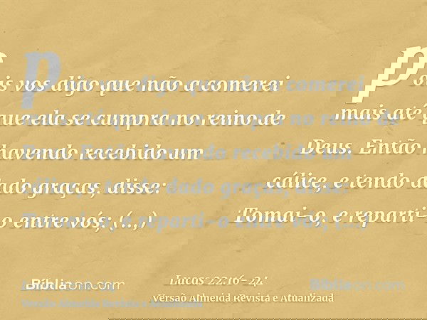 pois vos digo que não a comerei mais até que ela se cumpra no reino de Deus.Então havendo recebido um cálice, e tendo dado graças, disse: Tomai-o, e reparti-o e