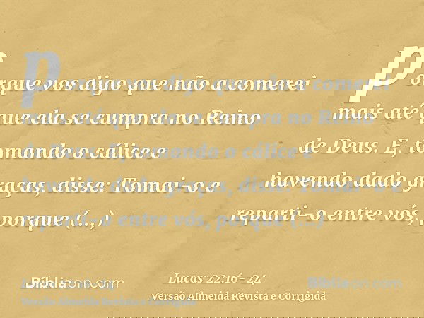porque vos digo que não a comerei mais até que ela se cumpra no Reino de Deus.E, tomando o cálice e havendo dado graças, disse: Tomai-o e reparti-o entre vós,po