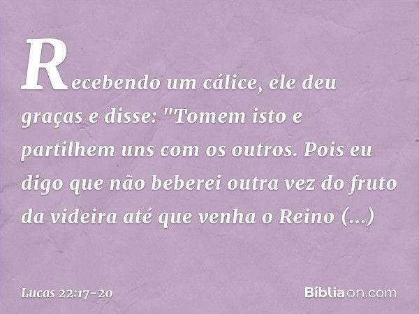 Recebendo um cálice, ele deu graças e disse: "Tomem isto e partilhem uns com os outros. Pois eu digo que não beberei outra vez do fruto da videira até que venha