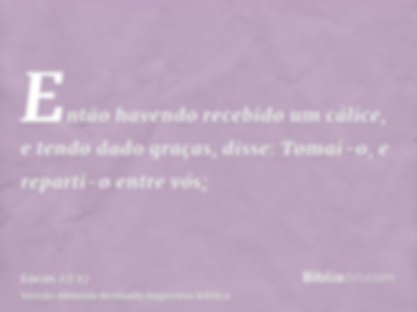 Então havendo recebido um cálice, e tendo dado graças, disse: Tomai-o, e reparti-o entre vós;