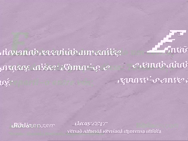 Então havendo recebido um cálice, e tendo dado graças, disse: Tomai-o, e reparti-o entre vós;