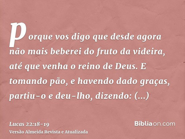 porque vos digo que desde agora não mais beberei do fruto da videira, até que venha o reino de Deus.E tomando pão, e havendo dado graças, partiu-o e deu-lho, di