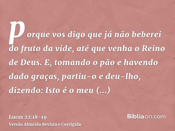 porque vos digo que já não beberei do fruto da vide, até que venha o Reino de Deus.E, tomando o pão e havendo dado graças, partiu-o e deu-lho, dizendo: Isto é o