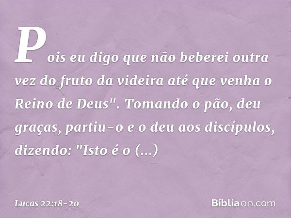 Pois eu digo que não beberei outra vez do fruto da videira até que venha o Reino de Deus". Tomando o pão, deu graças, partiu-o e o deu aos discípulos, dizendo: 