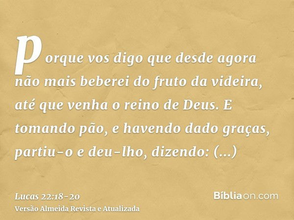 porque vos digo que desde agora não mais beberei do fruto da videira, até que venha o reino de Deus.E tomando pão, e havendo dado graças, partiu-o e deu-lho, di