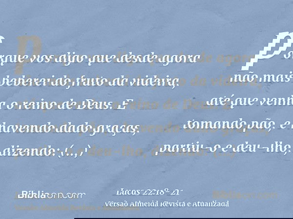 porque vos digo que desde agora não mais beberei do fruto da videira, até que venha o reino de Deus.E tomando pão, e havendo dado graças, partiu-o e deu-lho, di