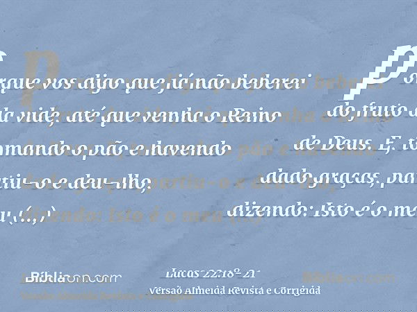 porque vos digo que já não beberei do fruto da vide, até que venha o Reino de Deus.E, tomando o pão e havendo dado graças, partiu-o e deu-lho, dizendo: Isto é o