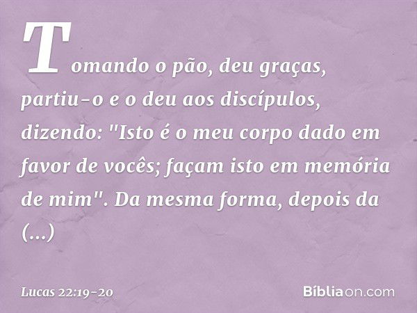 Tomando o pão, deu graças, partiu-o e o deu aos discípulos, dizendo: "Isto é o meu corpo dado em favor de vocês; façam isto em memória de mim". Da mesma forma, 