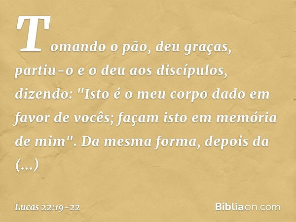 Tomando o pão, deu graças, partiu-o e o deu aos discípulos, dizendo: "Isto é o meu corpo dado em favor de vocês; façam isto em memória de mim". Da mesma forma, 