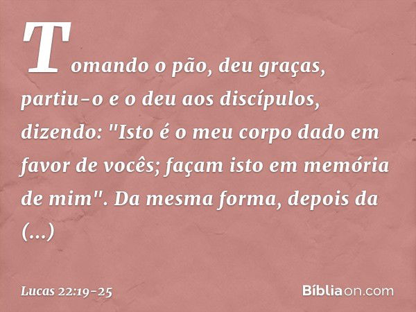 Tomando o pão, deu graças, partiu-o e o deu aos discípulos, dizendo: "Isto é o meu corpo dado em favor de vocês; façam isto em memória de mim". Da mesma forma, 