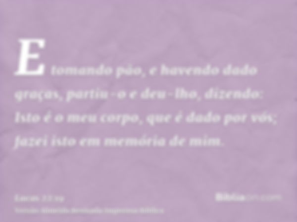 E tomando pão, e havendo dado graças, partiu-o e deu-lho, dizendo: Isto é o meu corpo, que é dado por vós; fazei isto em memória de mim.