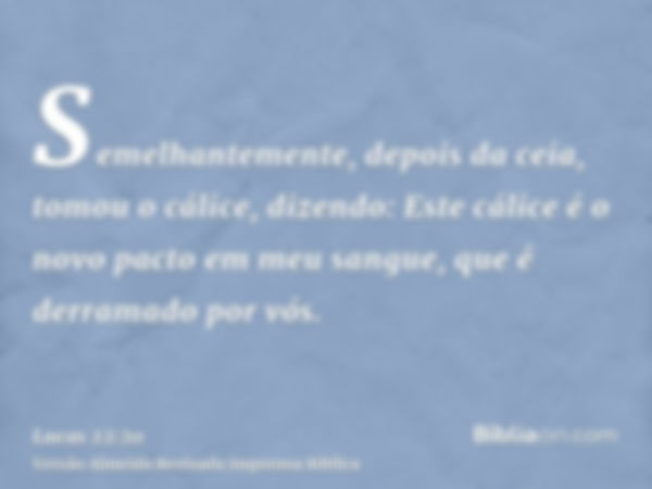 Semelhantemente, depois da ceia, tomou o cálice, dizendo: Este cálice é o novo pacto em meu sangue, que é derramado por vós.