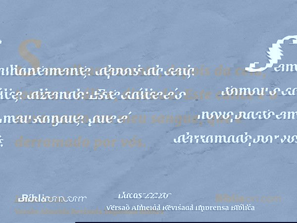 Semelhantemente, depois da ceia, tomou o cálice, dizendo: Este cálice é o novo pacto em meu sangue, que é derramado por vós.